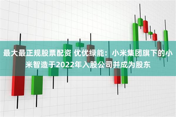 最大最正规股票配资 优优绿能：小米集团旗下的小米智造于2022年入股公司并成为股东