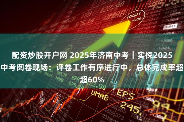 配资炒股开户网 2025年济南中考|实探2025济南中考阅卷现场:评卷工作有序进行中,总体完成率超60%
