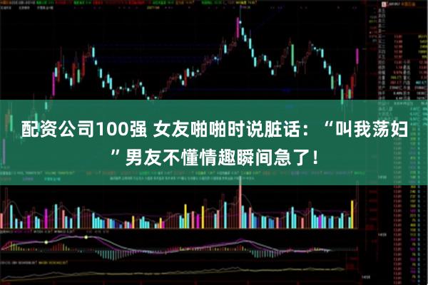 配资公司100强 女友啪啪时说脏话：“叫我荡妇”男友不懂情趣瞬间急了！