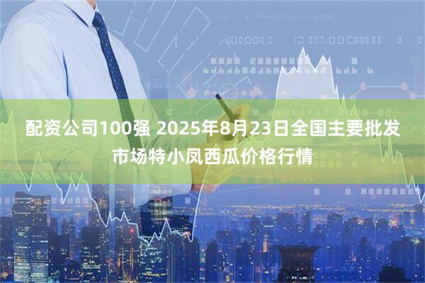 配资公司100强 2025年8月23日全国主要批发市场特小凤西瓜价格行情