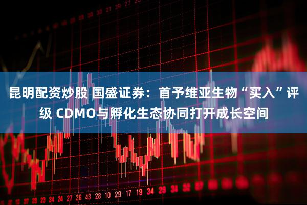 昆明配资炒股 国盛证券：首予维亚生物“买入”评级 CDMO与孵化生态协同打开成长空间