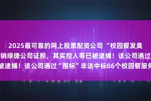 2025最可靠的网上股票配资公司 “校园餐发臭”事件，上海通报：拟吊销绿捷公司证照，其实控人等已被逮捕！该公司通过“围标”非法中标86个校园餐服务项目