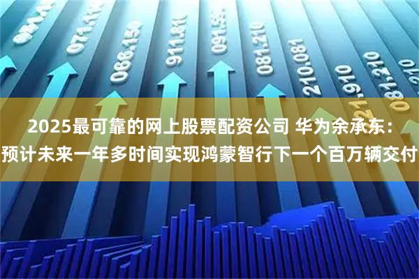 2025最可靠的网上股票配资公司 华为余承东：预计未来一年多时间实现鸿蒙智行下一个百万辆交付