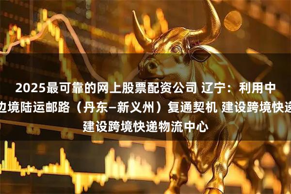 2025最可靠的网上股票配资公司 辽宁：利用中国和朝鲜边境陆运邮路（丹东—新义州）复通契机 建设跨境快递物流中心