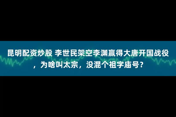 昆明配资炒股 李世民架空李渊赢得大唐开国战役，为啥叫太宗，没混个祖字庙号？