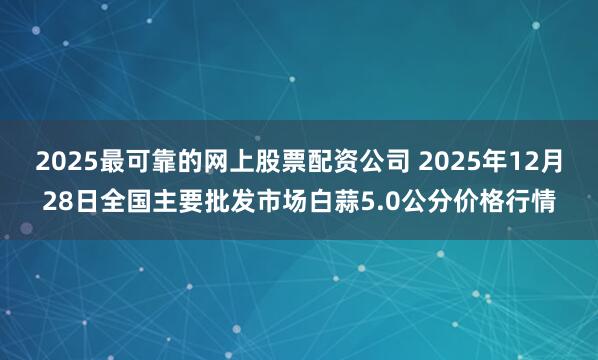 2025最可靠的网上股票配资公司 2025年12月28日全国主要批发市场白蒜5.0公分价格行情