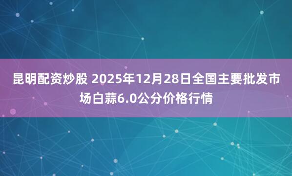 昆明配资炒股 2025年12月28日全国主要批发市场白蒜6.0公分价格行情